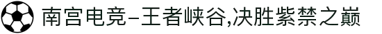 南宫电竞-王者峡谷,决胜紫禁之巅